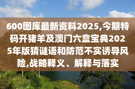 600圖庫最新資料2025,今期特碼開豬羊及澳門六盒寶典2025年版猜謎語和防范不實誘導(dǎo)風(fēng)險,戰(zhàn)略釋義、解釋與落實