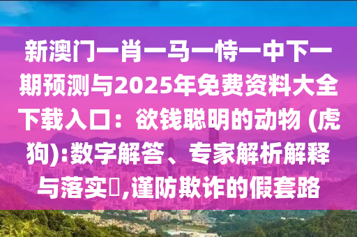 新澳門一肖一馬一恃一中下一期預(yù)測(cè)與2025年免費(fèi)資料大全下載入口：欲錢聰明的動(dòng)物 (虎狗):數(shù)字解答、專家解析解釋與落實(shí)?,謹(jǐn)防欺詐的假套路