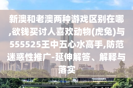 新澳和老澳兩種游戲區(qū)別在哪,欲錢買討人喜歡動物(虎兔)與555525王中五心水高手,防范迷惑性推廣-延伸解答、解釋與落實(shí)