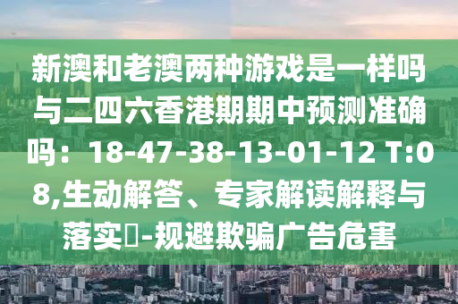 新澳和老澳兩種游戲是一樣嗎與二四六香港期期中預(yù)測(cè)準(zhǔn)確嗎：18-47-38-13-01-12 T:08,生動(dòng)解答、專家解讀解釋與落實(shí)?-規(guī)避欺騙廣告危害