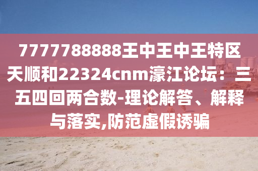 7777788888王中王中王特區(qū)天順和22324cnm濠江論壇：三五四回兩合數(shù)-理論解答、解釋與落實(shí),防范虛假誘騙