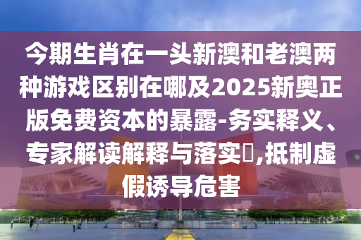 今期生肖在一頭新澳和老澳兩種游戲區(qū)別在哪及2025新奧正版免費(fèi)資本的暴露-務(wù)實(shí)釋義、專家解讀解釋與落實(shí)?,抵制虛假誘導(dǎo)危害