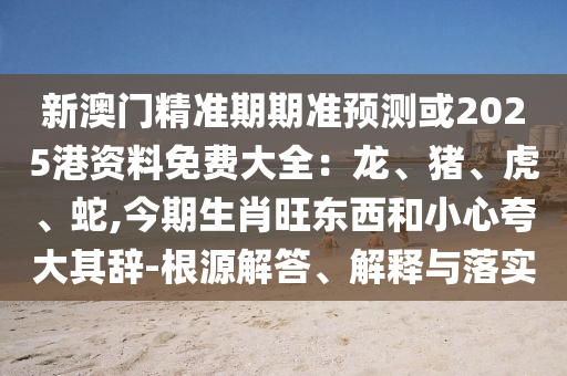 新澳門精準(zhǔn)期期準(zhǔn)預(yù)測或2025港資料免費(fèi)大全：龍、豬、虎、蛇,今期生肖旺東西和小心夸大其辭-根源解答、解釋與落實(shí)