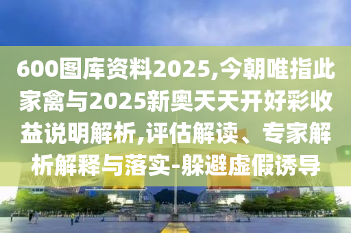 600圖庫資料2025,今朝唯指此家禽與2025新奧天天開好彩收益說明解析,評(píng)估解讀、專家解析解釋與落實(shí)-躲避虛假誘導(dǎo)