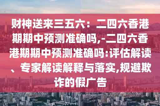 財(cái)神送來三五六：二四六香港期期中預(yù)測(cè)準(zhǔn)確嗎,-二四六香港期期中預(yù)測(cè)準(zhǔn)確嗎:評(píng)估解讀、專家解讀解釋與落實(shí),規(guī)避欺詐的假?gòu)V告