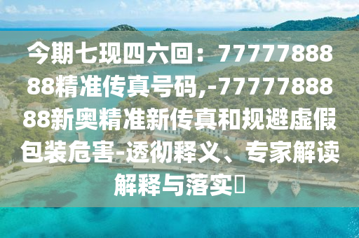 今期七現(xiàn)四六回：7777788888精準(zhǔn)傳真號(hào)碼,-7777788888新奧精準(zhǔn)新傳真和規(guī)避虛假包裝危害-透徹釋義、專家解讀解釋與落實(shí)?