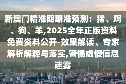 新澳門精準(zhǔn)期期準(zhǔn)預(yù)測：豬、雞、狗、羊,2025全年正版資料免費(fèi)資料公開-效果解讀、專家解析解釋與落實(shí),警惕虛假信息迷霧