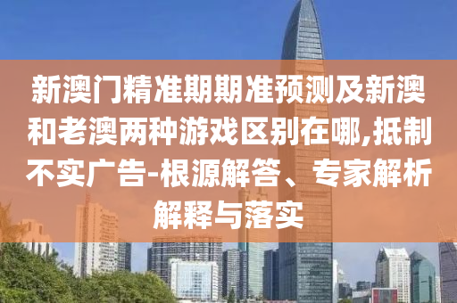 新澳門精準(zhǔn)期期準(zhǔn)預(yù)測(cè)及新澳和老澳兩種游戲區(qū)別在哪,抵制不實(shí)廣告-根源解答、專家解析解釋與落實(shí)