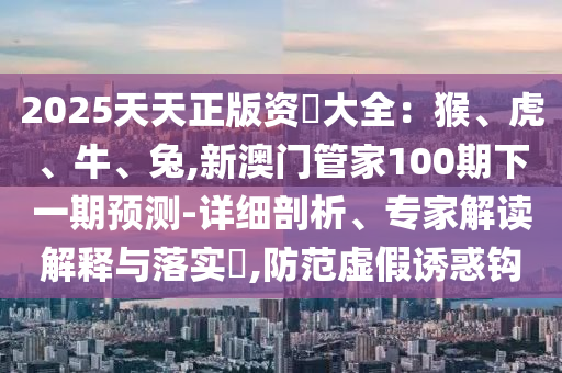 2025天天正版資枓大全：猴、虎、牛、兔,新澳門管家100期下一期預(yù)測-詳細(xì)剖析、專家解讀解釋與落實?,防范虛假誘惑鉤