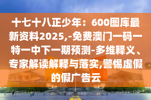 十七十八正少年：600圖庫最新資料2025,-免費(fèi)澳門一碼一特一中下一期預(yù)測(cè)-多維釋義、專家解讀解釋與落實(shí),警惕虛假的假廣告云