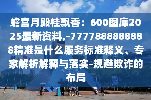 蟾宮月殿桂飄香：600圖庫2025最新資料,-7777888888888精準(zhǔn)是什么服務(wù)標(biāo)準(zhǔn)釋義、專家解析解釋與落實(shí)-規(guī)避欺詐的布局