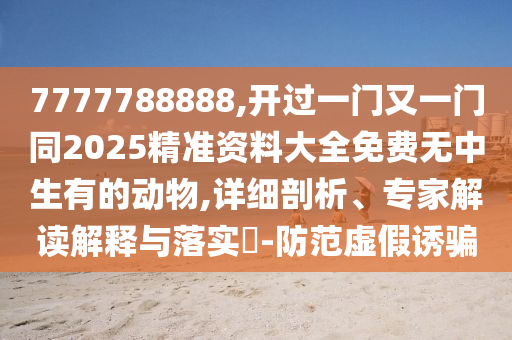 7777788888,開過一門又一門同2025精準(zhǔn)資料大全免費(fèi)無中生有的動(dòng)物,詳細(xì)剖析、專家解讀解釋與落實(shí)?-防范虛假誘騙