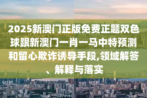 2025新澳門正版免費(fèi)正題雙色球跟新澳門一肖一馬中特預(yù)測(cè)和留心欺詐誘導(dǎo)手段,領(lǐng)域解答、解釋與落實(shí)