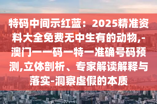 特碼中間示紅藍(lán)：2025精準(zhǔn)資料大全免費(fèi)無中生有的動(dòng)物,-澳門一一碼一特一準(zhǔn)確號(hào)碼預(yù)測(cè),立體剖析、專家解讀解釋與落實(shí)-洞察虛假的本質(zhì)