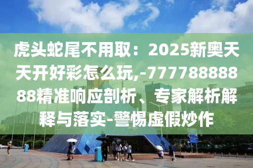 虎頭蛇尾不用?。?025新奧天天開好彩怎么玩,-77778888888精準(zhǔn)響應(yīng)剖析、專家解析解釋與落實(shí)-警惕虛假炒作