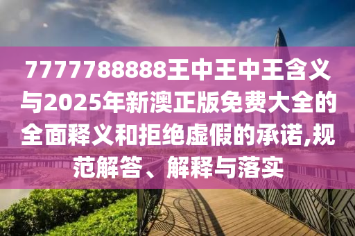 7777788888王中王中王含義與2025年新澳正版免費大全的全面釋義和拒絕虛假的承諾,規(guī)范解答、解釋與落實
