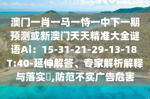 澳門一肖一馬一恃一中下一期預(yù)測或新澳門天天精準大全謎語Ai：15-31-21-29-13-18 T:40-延伸解答、專家解析解釋與落實?,防范不實廣告危害