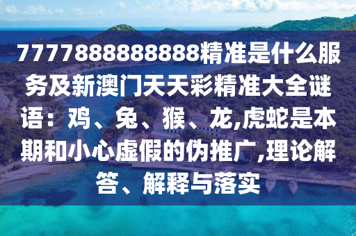 7777888888888精準是什么服務(wù)及新澳門天天彩精準大全謎語：雞、兔、猴、龍,虎蛇是本期和小心虛假的偽推廣,理論解答、解釋與落實