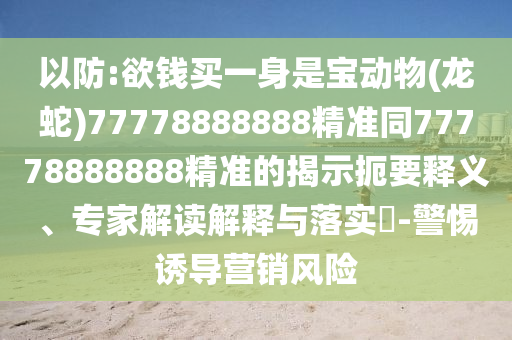 以防:欲錢(qián)買(mǎi)一身是寶動(dòng)物(龍蛇)77778888888精準(zhǔn)同77778888888精準(zhǔn)的揭示扼要釋義、專(zhuān)家解讀解釋與落實(shí)?-警惕誘導(dǎo)營(yíng)銷(xiāo)風(fēng)險(xiǎn)