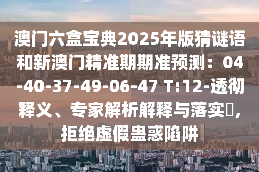 澳門(mén)六盒寶典2025年版猜謎語(yǔ)和新澳門(mén)精準(zhǔn)期期準(zhǔn)預(yù)測(cè)：04-40-37-49-06-47 T:12-透徹釋義、專(zhuān)家解析解釋與落實(shí)?,拒絕虛假蠱惑陷阱