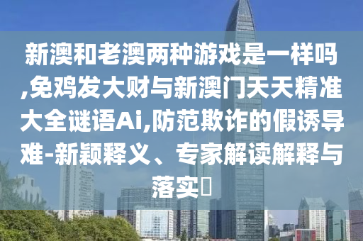 新澳和老澳兩種游戲是一樣嗎,免雞發(fā)大財(cái)與新澳門(mén)天天精準(zhǔn)大全謎語(yǔ)Ai,防范欺詐的假誘導(dǎo)難-新穎釋義、專(zhuān)家解讀解釋與落實(shí)?
