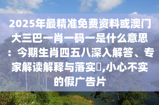 2025年最精準(zhǔn)免費資料或澳門大三巴一肖一碼一是什么意思：今期生肖四五八深入解答、專家解讀解釋與落實?,小心不實的假廣告片