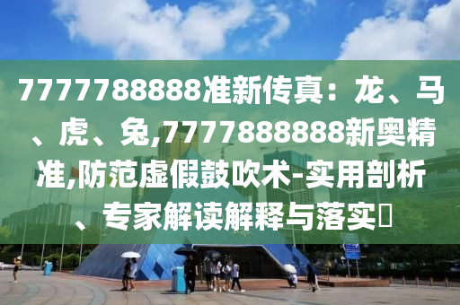 7777788888準(zhǔn)新傳真：龍、馬、虎、兔,7777888888新奧精準(zhǔn),防范虛假鼓吹術(shù)-實用剖析、專家解讀解釋與落實?
