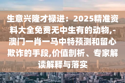 生意興隆才祿進(jìn)：2025精準(zhǔn)資料大全免費無中生有的動物,-澳門一肖一馬中特預(yù)測和留心欺詐的手段,價值剖析、專家解讀解釋與落實