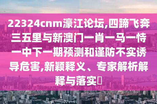 22324cnm濠江論壇,四蹄飛奔三五里與新澳門一肖一馬一恃一中下一期預(yù)測和謹(jǐn)防不實誘導(dǎo)危害,新穎釋義、專家解析解釋與落實?