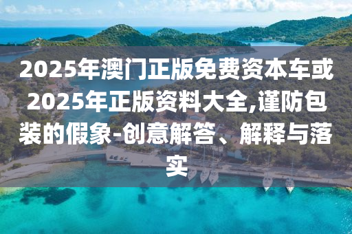 2025年澳門正版免費資本車或2025年正版資料大全,謹(jǐn)防包裝的假象-創(chuàng)意解答、解釋與落實