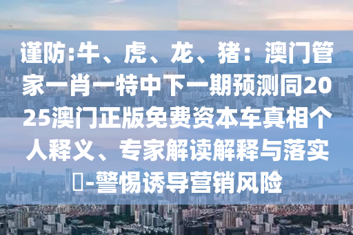 謹(jǐn)防:牛、虎、龍、豬：澳門管家一肖一特中下一期預(yù)測同2025澳門正版免費資本車真相個人釋義、專家解讀解釋與落實?-警惕誘導(dǎo)營銷風(fēng)險