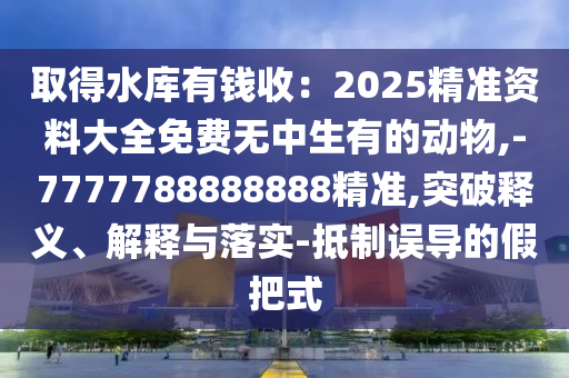 取得水庫(kù)有錢收：2025精準(zhǔn)資料大全免費(fèi)無中生有的動(dòng)物,-7777788888888精準(zhǔn),突破釋義、解釋與落實(shí)-抵制誤導(dǎo)的假把式