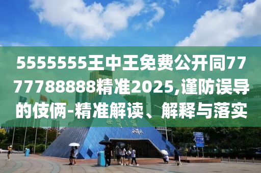 5555555王中王免費(fèi)公開同7777788888精準(zhǔn)2025,謹(jǐn)防誤導(dǎo)的伎倆-精準(zhǔn)解讀、解釋與落實(shí)