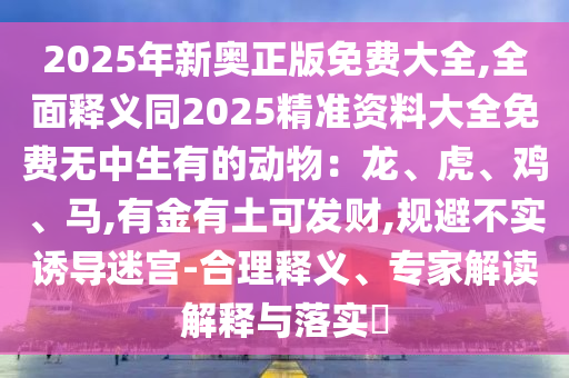 2025年新奧正版免費(fèi)大全,全面釋義同2025精準(zhǔn)資料大全免費(fèi)無中生有的動(dòng)物：龍、虎、雞、馬,有金有土可發(fā)財(cái),規(guī)避不實(shí)誘導(dǎo)迷宮-合理釋義、專家解讀解釋與落實(shí)?