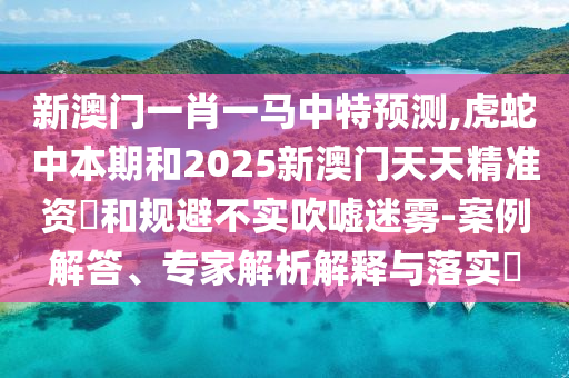 新澳門一肖一馬中特預(yù)測,虎蛇中本期和2025新澳門天天精準資枓和規(guī)避不實吹噓迷霧-案例解答、專家解析解釋與落實?