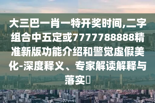 大三巴一肖一特開獎時間,二字組合中五定或7777788888精準新版功能介紹和警覺虛假美化-深度釋義、專家解讀解釋與落實?