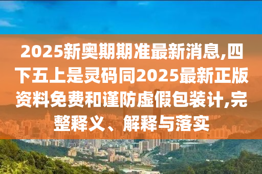 2025新奧期期準(zhǔn)最新消息,四下五上是靈碼同2025最新正版資料免費(fèi)和謹(jǐn)防虛假包裝計(jì),完整釋義、解釋與落實(shí)