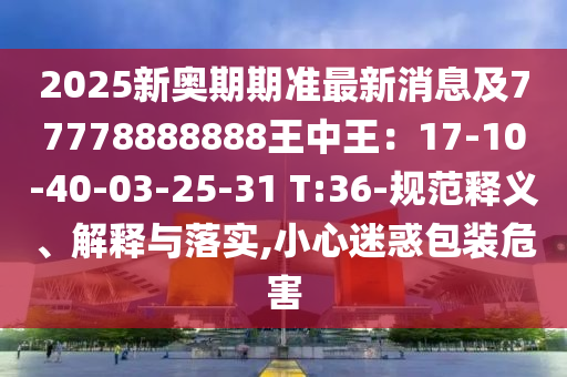 2025新奧期期準(zhǔn)最新消息及77778888888王中王：17-10-40-03-25-31 T:36-規(guī)范釋義、解釋與落實,小心迷惑包裝危害