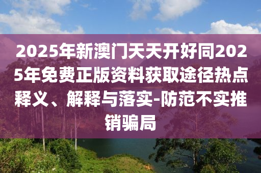 2025年新澳門天天開好同2025年免費正版資料獲取途徑熱點釋義、解釋與落實-防范不實推銷騙局