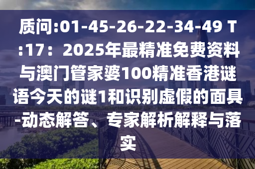 質(zhì)問(wèn):01-45-26-22-34-49 T:17：2025年最精準(zhǔn)免費(fèi)資料與澳門(mén)管家婆100精準(zhǔn)香港謎語(yǔ)今天的謎1和識(shí)別虛假的面具-動(dòng)態(tài)解答、專(zhuān)家解析解釋與落實(shí)