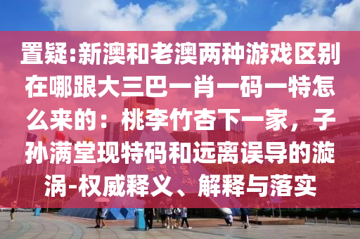 置疑:新澳和老澳兩種游戲區(qū)別在哪跟大三巴一肖一碼一特怎么來(lái)的：桃李竹杏下一家，子孫滿堂現(xiàn)特碼和遠(yuǎn)離誤導(dǎo)的漩渦-權(quán)威釋義、解釋與落實(shí)