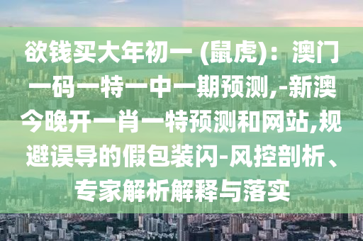 欲錢買大年初一 (鼠虎)：澳門一碼一特一中一期預(yù)測,-新澳今晚開一肖一特預(yù)測和網(wǎng)站,規(guī)避誤導(dǎo)的假包裝閃-風(fēng)控剖析、專家解析解釋與落實(shí)