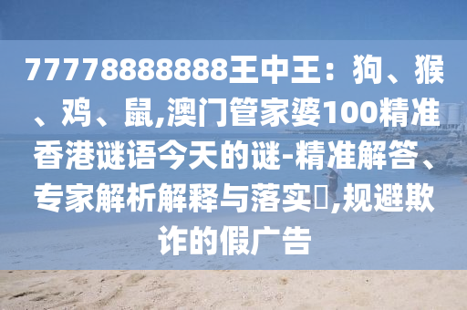 77778888888王中王：狗、猴、雞、鼠,澳門管家婆100精準(zhǔn)香港謎語今天的謎-精準(zhǔn)解答、專家解析解釋與落實(shí)?,規(guī)避欺詐的假廣告