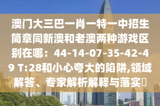 澳門大三巴一肖一特一中招生簡(jiǎn)章同新澳和老澳兩種游戲區(qū)別在哪：44-14-07-35-42-49 T:28和小心夸大的陷阱,領(lǐng)域解答、專家解析解釋與落實(shí)?