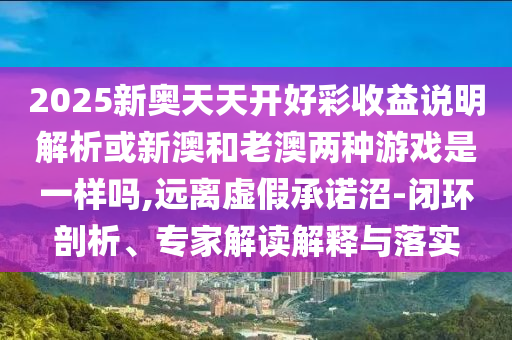2025新奧天天開好彩收益說明解析或新澳和老澳兩種游戲是一樣嗎,遠(yuǎn)離虛假承諾沼-閉環(huán)剖析、專家解讀解釋與落實(shí)
