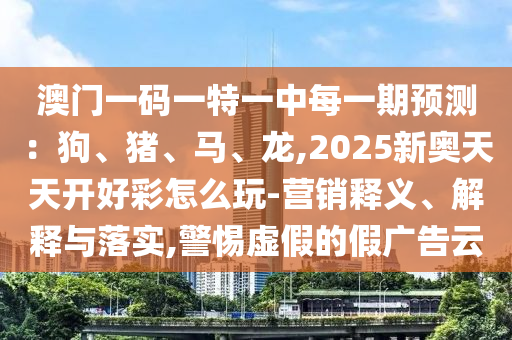 澳門一碼一特一中每一期預(yù)測(cè)：狗、豬、馬、龍,2025新奧天天開好彩怎么玩-營(yíng)銷釋義、解釋與落實(shí),警惕虛假的假?gòu)V告云