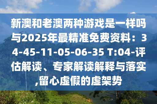 新澳和老澳兩種游戲是一樣嗎與2025年最精準(zhǔn)免費(fèi)資料：34-45-11-05-06-35 T:04-評估解讀、專家解讀解釋與落實,留心虛假的虛架勢