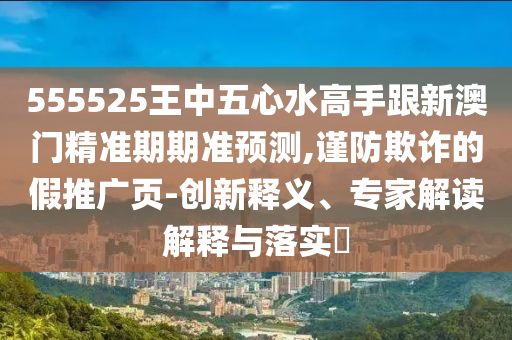 555525王中五心水高手跟新澳門精準(zhǔn)期期準(zhǔn)預(yù)測,謹(jǐn)防欺詐的假推廣頁-創(chuàng)新釋義、專家解讀解釋與落實?