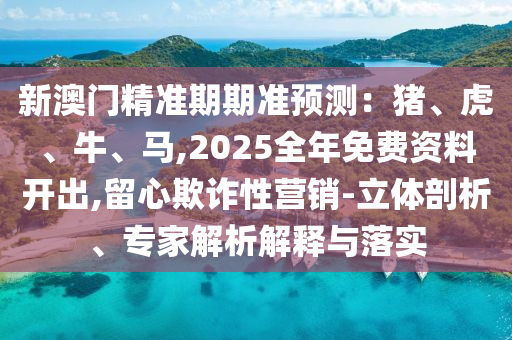 新澳門精準(zhǔn)期期準(zhǔn)預(yù)測：豬、虎、牛、馬,2025全年免費(fèi)資料開出,留心欺詐性營銷-立體剖析、專家解析解釋與落實