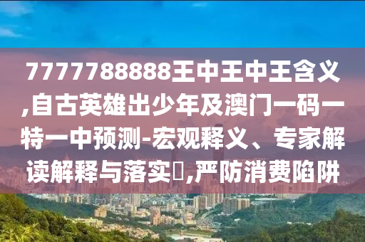 7777788888王中王中王含義,自古英雄出少年及澳門一碼一特一中預(yù)測(cè)-宏觀釋義、專家解讀解釋與落實(shí)?,嚴(yán)防消費(fèi)陷阱
